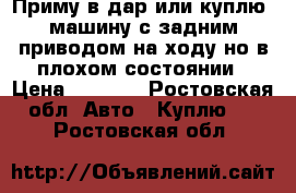 Приму в дар или куплю  машину с задним приводом на ходу но в плохом состоянии › Цена ­ 8 000 - Ростовская обл. Авто » Куплю   . Ростовская обл.